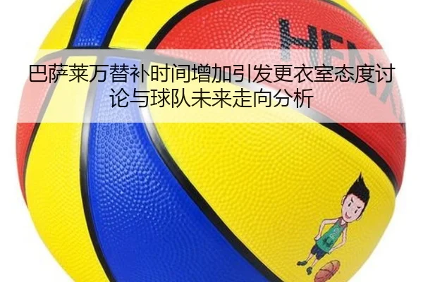 巴萨莱万替补时间增加引发更衣室态度讨论与球队未来走向分析
