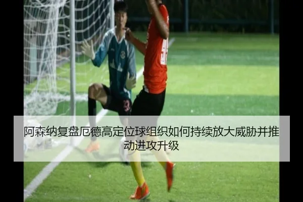 阿森纳复盘厄德高定位球组织如何持续放大威胁并推动进攻升级