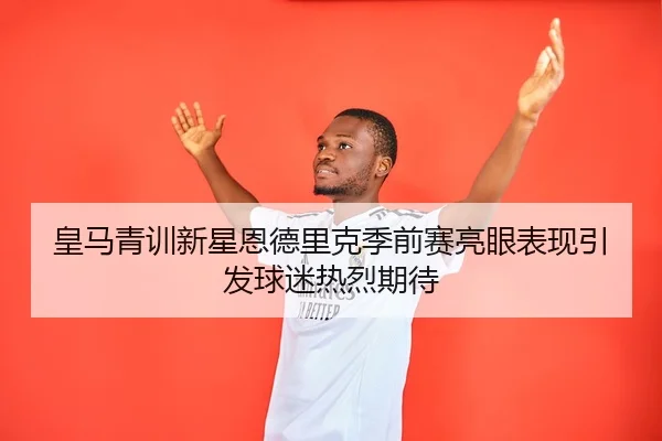 皇马青训新星恩德里克季前赛亮眼表现引发球迷热烈期待